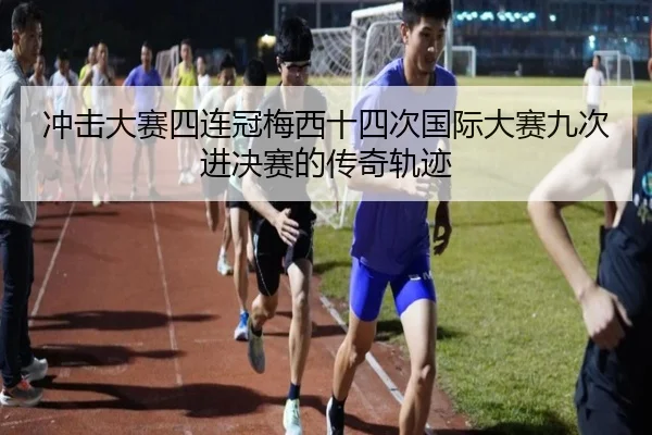 冲击大赛四连冠梅西十四次国际大赛九次进决赛的传奇轨迹