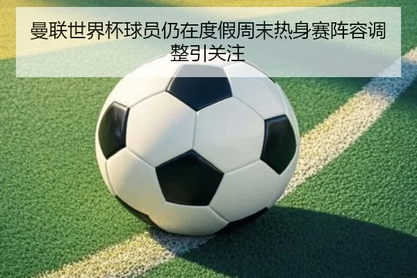 曼联世界杯球员仍在度假周末热身赛阵容调整引关注